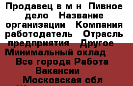 Продавец в м-н "Пивное дело › Название организации ­ Компания-работодатель › Отрасль предприятия ­ Другое › Минимальный оклад ­ 1 - Все города Работа » Вакансии   . Московская обл.,Железнодорожный г.